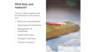 What does ocai
measure?
The six culture aspects that
are assessed in the survey,
are:
• Dominant characteristics
• Organisational leadership
• Management of
employees
• Organisation glue
• Strategic emphases
• Criteria of success
 
