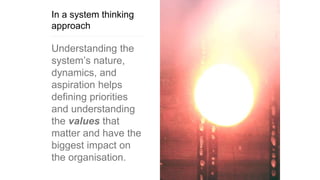 In a system thinking
approach
Understanding the
system’s nature,
dynamics, and
aspiration helps
defining priorities
and understanding
the values that
matter and have the
biggest impact on
the organisation.
 