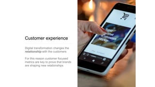 Customer experience
Digital transformation changes the
relationship with the customers
For this reason customer focused
metrics are key to prove that brands
are shaping new relationships
 