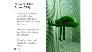 Customer Effort
Score (CES)
• CES measures how
much effort the
customer put into a
specific interaction with
the brand
• The assumption is that
low effort interactions
drive loyalty
• It’s a short term and
touchpoint focused
metric
 