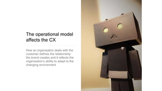 The operational model
affects the CX
How an organisation deals with the
customer defines the relationship
the brand creates and it reflects the
organisation’s ability to adapt to the
changing environment
 