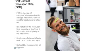 First Contact
Resolution Rate
(FCR)
• FCR is the rate of
customer’s issues solved in
a single interaction, with no
need for costumers to follow
up
• It is not about the resolution
time (quantity of time) but it
is focused on the quality of
the interaction
• It reduces efforts and affects
both CES, CSAT, and NPS
• It should be measured on all
channels
 