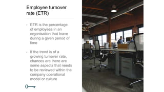 Employee turnover
rate (ETR)
• ETR is the percentage
of employees in an
organisation that leave
during a given period of
time
• If the trend is of a
growing turnover rate,
chances are there are
some aspects that needs
to be reviewed within the
company operational
model or culture
 