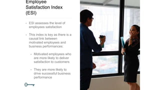Employee
Satisfaction Index
(ESI)
• ESI assesses the level of
employees satisfaction
• This index is key as there is a
causal link between
motivated employees and
business performances:
• Motivated employees who
are more likely to deliver
satisfaction to customers
• They are more likely to
drive successful business
performance
 