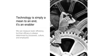 Technology is simply a
mean to an end,
it’s an enabler
We can measure tools’ efficiency,
but their efficacy is always
determined by processes, culture,
and employees
 