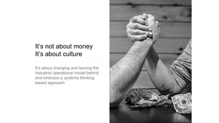 It’s not about money
It’s about culture
It’s about changing and leaving the
industrial operational model behind
and embrace a systems thinking
based approach
 
