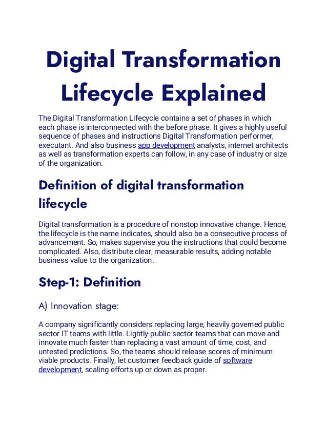 Digital Transformation
Lifecycle Explained
The Digital Transformation Lifecycle contains a set of phases in which
each phase is interconnected with the before phase. It gives a highly useful
sequence of phases and instructions Digital Transformation performer,
executant. And also business app development analysts, internet architects
as well as transformation experts can follow, in any case of industry or size
of the organization.
Definition of digital transformation
lifecycle
Digital transformation is a procedure of nonstop innovative change. Hence,
the lifecycle is the name indicates, should also be a consecutive process of
advancement. So, makes supervise you the instructions that could become
complicated. Also, distribute clear, measurable results, adding notable
business value to the organization.
Step-1: Definition
A) Innovation stage:
A company significantly considers replacing large, heavily governed public
sector IT teams with little. Lightly-public sector teams that can move and
innovate much faster than replacing a vast amount of time, cost, and
untested predictions. So, the teams should release scores of minimum
viable products. Finally, let customer feedback guide of software
development, scaling efforts up or down as proper.
 