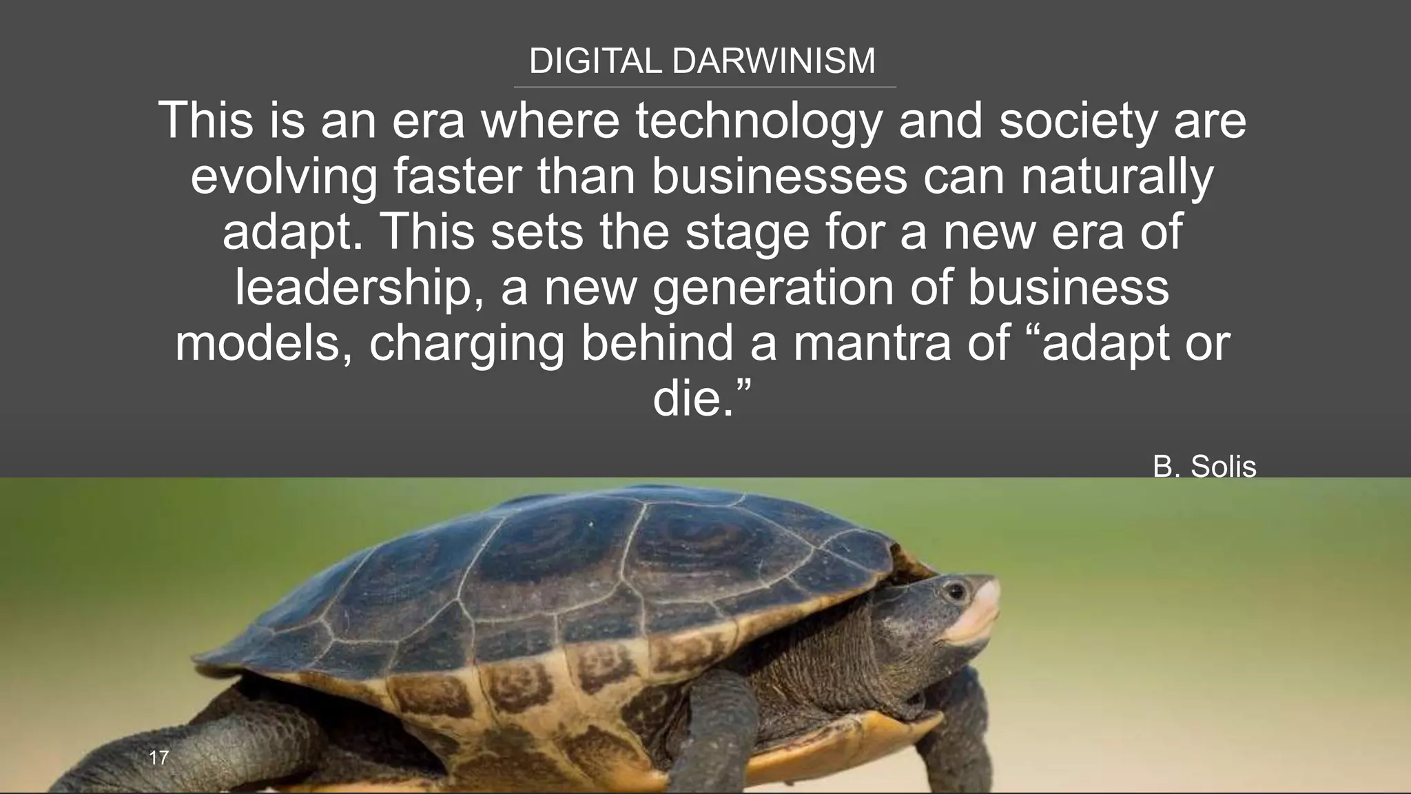 DIGITAL DARWINISM
17
This is an era where technology and society are
evolving faster than businesses can naturally
adapt. This sets the stage for a new era of
leadership, a new generation of business
models, charging behind a mantra of “adapt or
die.”
B. Solis
 