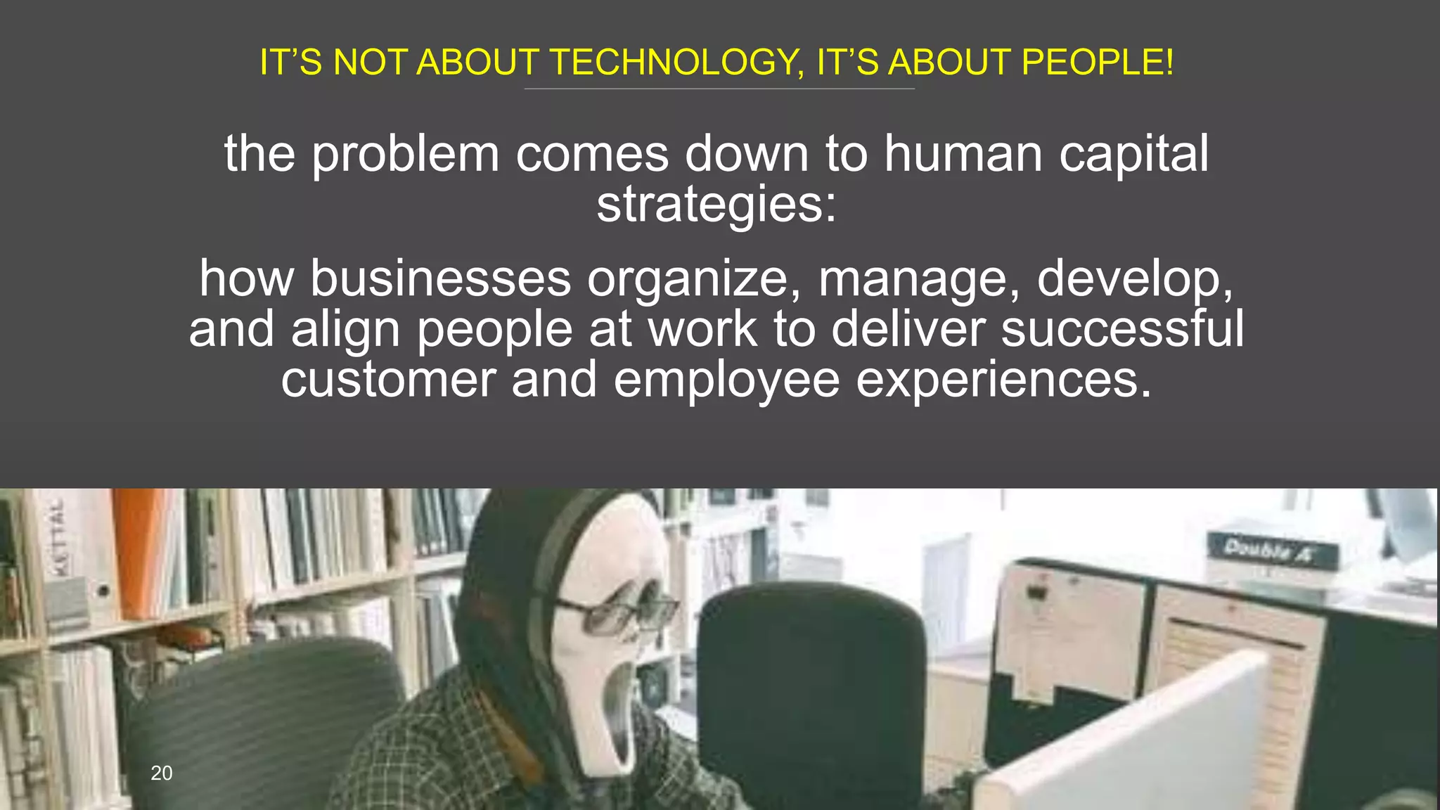 IT’S NOT ABOUT TECHNOLOGY, IT’S ABOUT PEOPLE!
20
the problem comes down to human capital
strategies:
how businesses organize, manage, develop,
and align people at work to deliver successful
customer and employee experiences.
 
