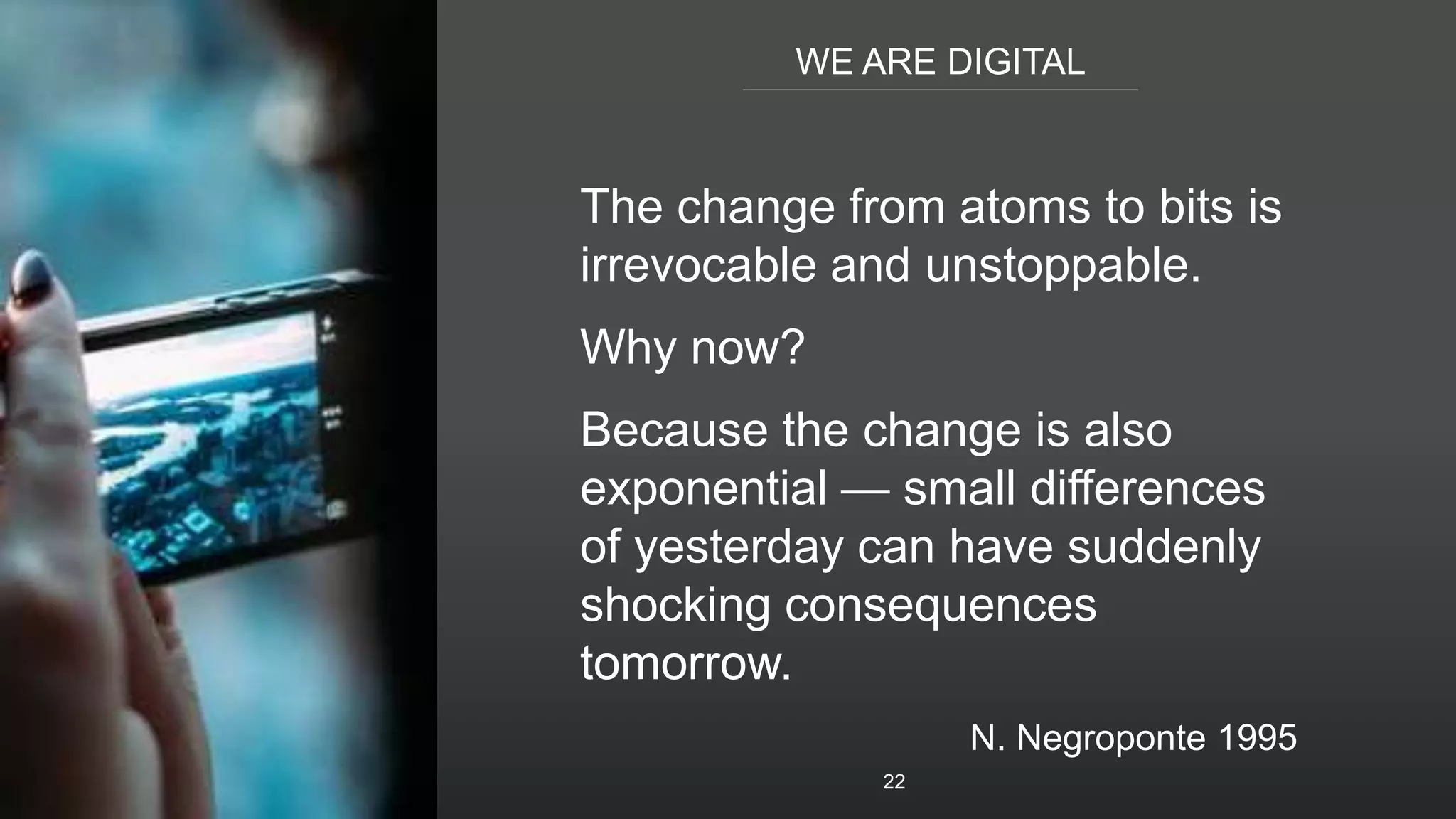 WE ARE DIGITAL
22
The change from atoms to bits is
irrevocable and unstoppable.
Why now?
Because the change is also
exponential — small differences
of yesterday can have suddenly
shocking consequences
tomorrow.
N. Negroponte 1995
 
