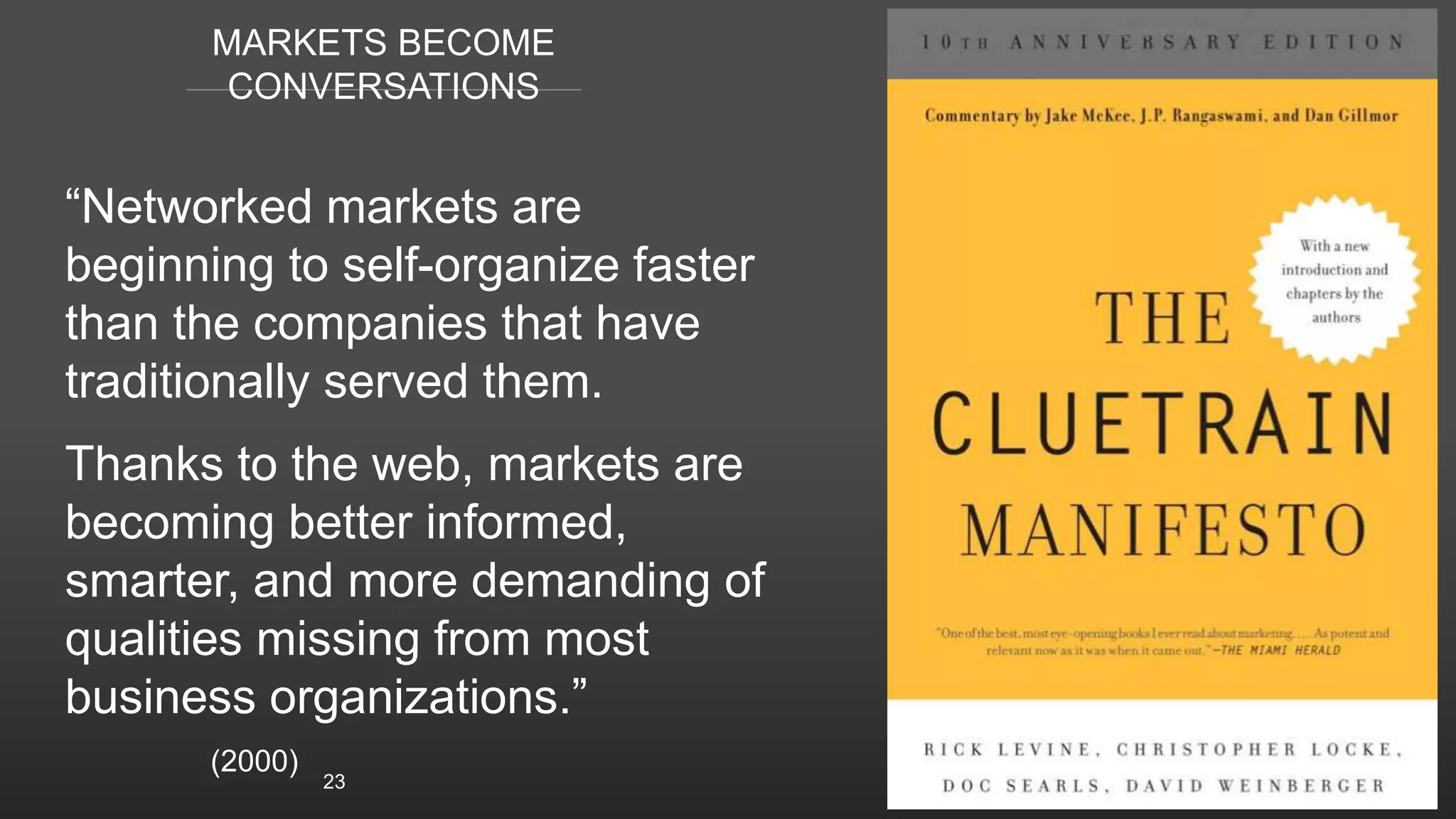 MARKETS BECOME
CONVERSATIONS
“Networked markets are
beginning to self-organize faster
than the companies that have
traditionally served them.
Thanks to the web, markets are
becoming better informed,
smarter, and more demanding of
qualities missing from most
business organizations.”
(2000)
23
 