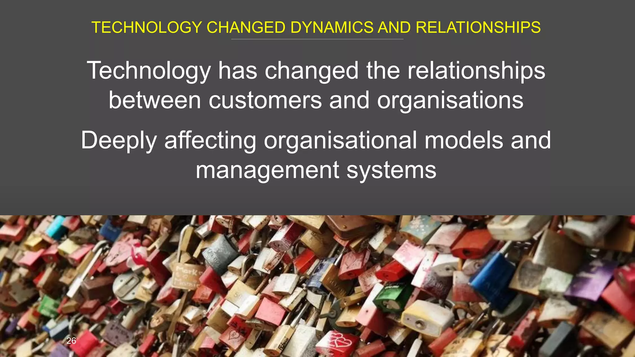 TECHNOLOGY CHANGED DYNAMICS AND RELATIONSHIPS
26
Technology has changed the relationships
between customers and organisations
Deeply affecting organisational models and
management systems
 