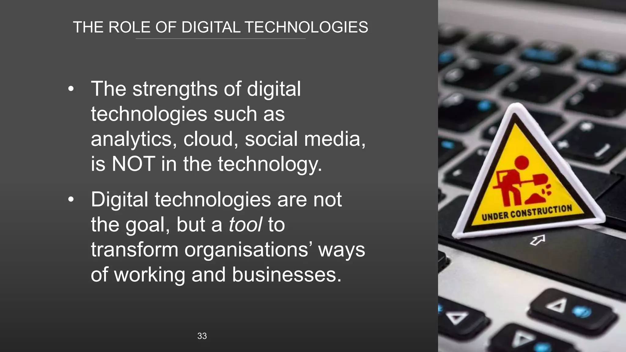 THE ROLE OF DIGITAL TECHNOLOGIES
• The strengths of digital
technologies such as
analytics, cloud, social media,
is NOT in the technology.
• Digital technologies are not
the goal, but a tool to
transform organisations’ ways
of working and businesses.
33
 
