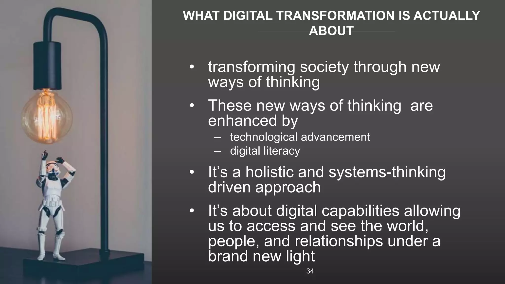 WHAT DIGITAL TRANSFORMATION IS ACTUALLY
ABOUT
34
• transforming society through new
ways of thinking
• These new ways of thinking are
enhanced by
– technological advancement
– digital literacy
• It’s a holistic and systems-thinking
driven approach
• It’s about digital capabilities allowing
us to access and see the world,
people, and relationships under a
brand new light
 