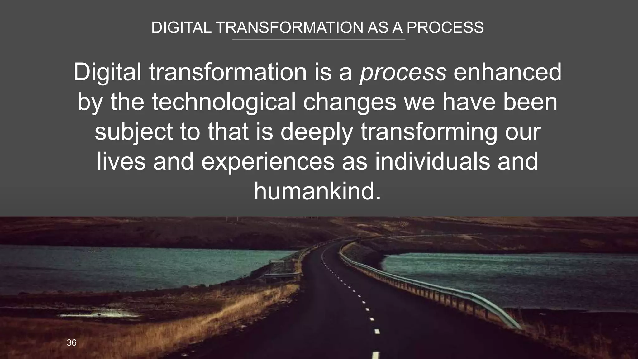 DIGITAL TRANSFORMATION AS A PROCESS
36
Digital transformation is a process enhanced
by the technological changes we have been
subject to that is deeply transforming our
lives and experiences as individuals and
humankind.
 