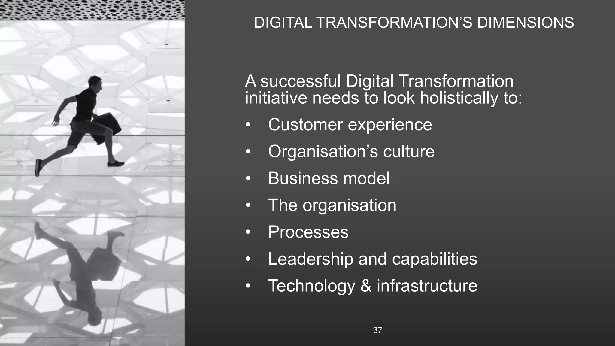DIGITAL TRANSFORMATION’S DIMENSIONS
37
A successful Digital Transformation
initiative needs to look holistically to:
• Customer experience
• Organisation’s culture
• Business model
• The organisation
• Processes
• Leadership and capabilities
• Technology & infrastructure
 