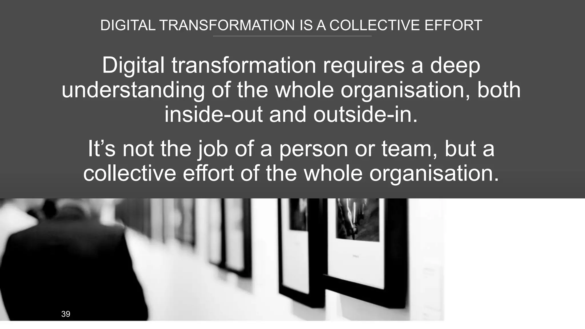 DIGITAL TRANSFORMATION IS A COLLECTIVE EFFORT
39
Digital transformation requires a deep
understanding of the whole organisation, both
inside-out and outside-in.
It’s not the job of a person or team, but a
collective effort of the whole organisation.
 