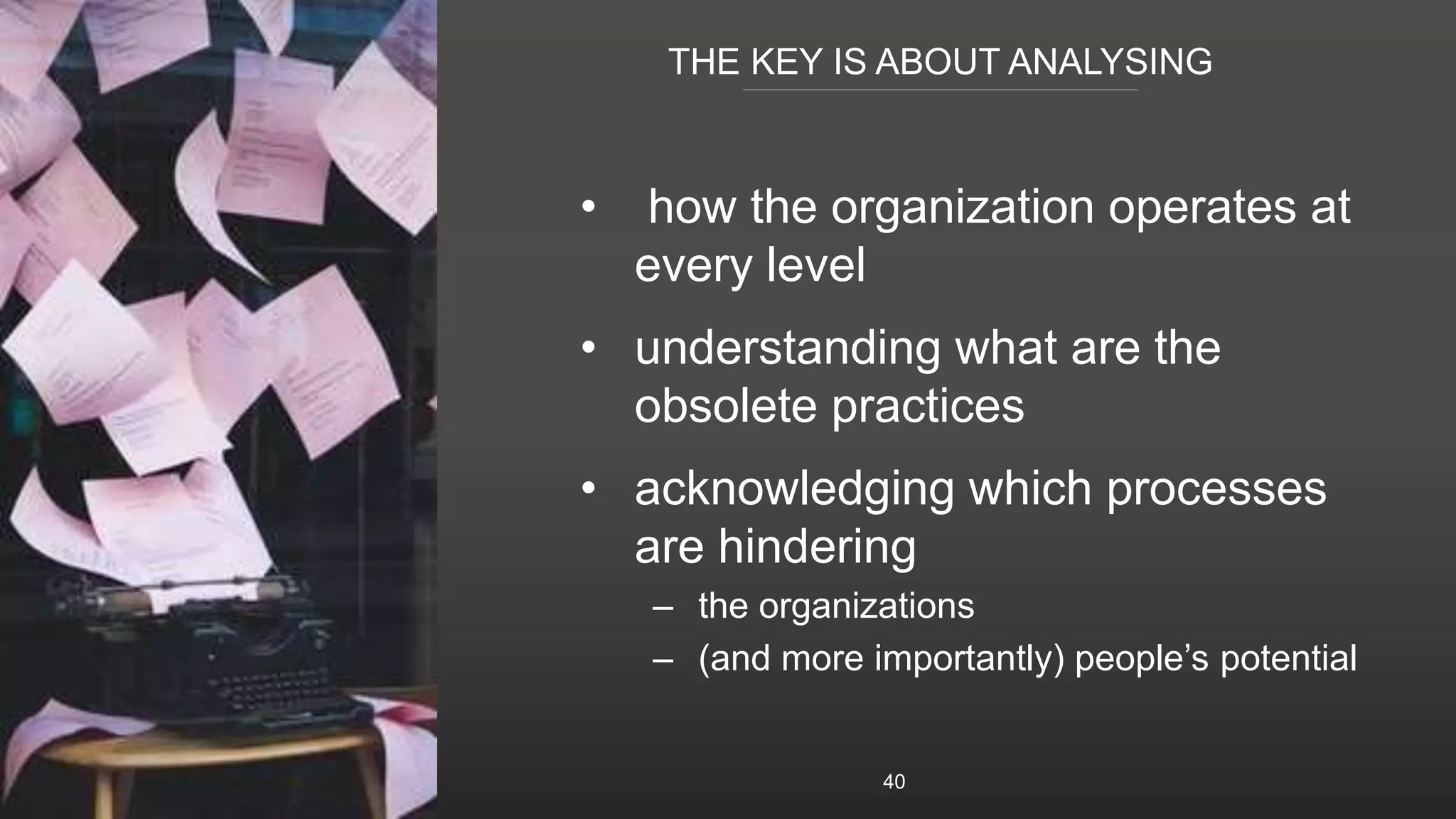 THE KEY IS ABOUT ANALYSING
40
• how the organization operates at
every level
• understanding what are the
obsolete practices
• acknowledging which processes
are hindering
– the organizations
– (and more importantly) people’s potential
 