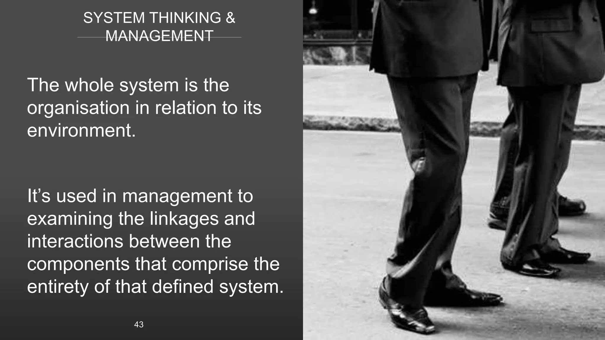 SYSTEM THINKING &
MANAGEMENT
The whole system is the
organisation in relation to its
environment.
It’s used in management to
examining the linkages and
interactions between the
components that comprise the
entirety of that defined system.
43
 