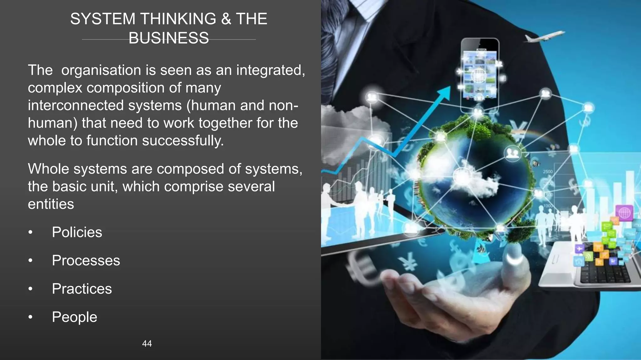 SYSTEM THINKING & THE
BUSINESS
The organisation is seen as an integrated,
complex composition of many
interconnected systems (human and non-
human) that need to work together for the
whole to function successfully.
Whole systems are composed of systems,
the basic unit, which comprise several
entities
• Policies
• Processes
• Practices
• People
44
 