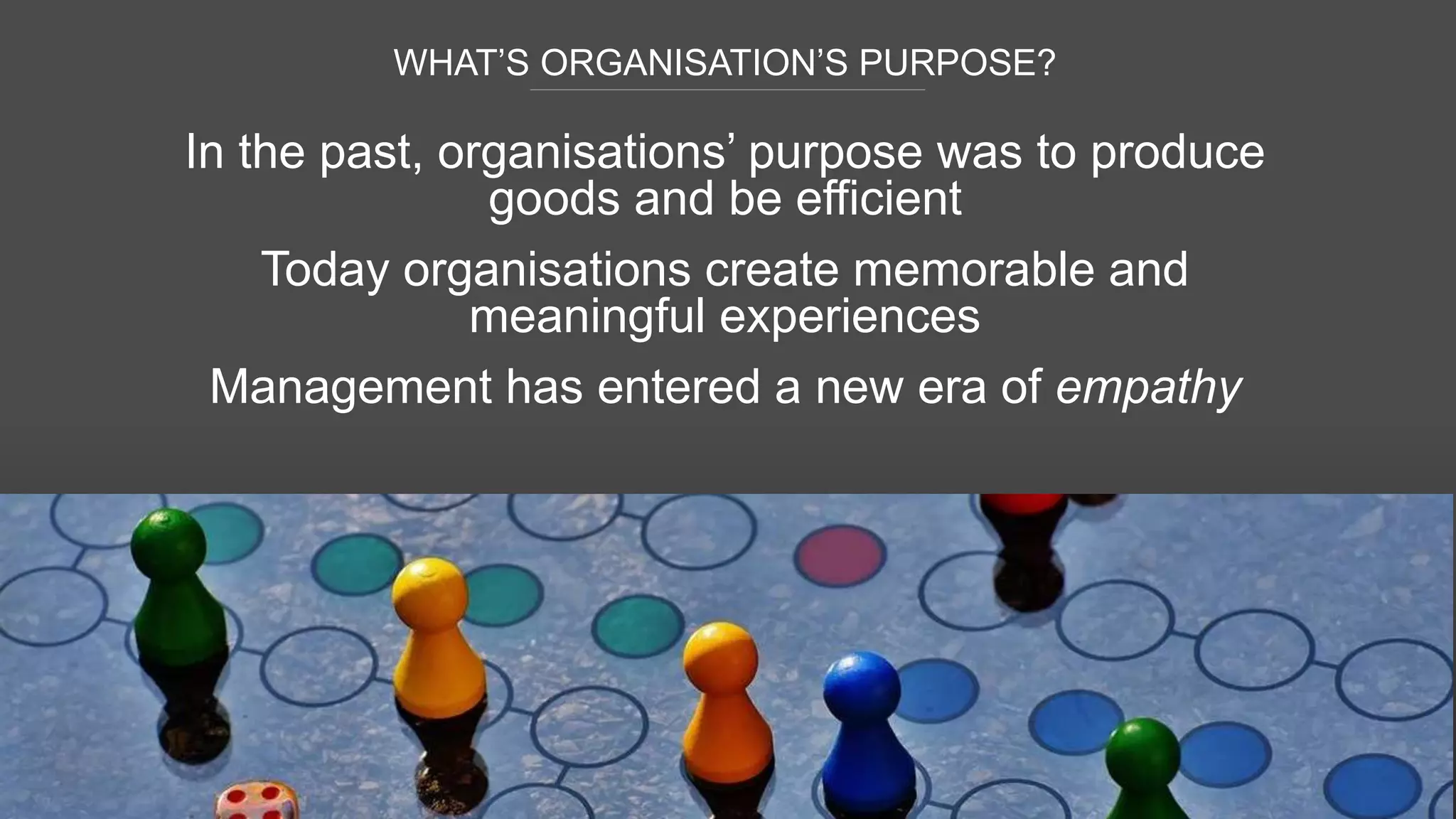 WHAT’S ORGANISATION’S PURPOSE?
48
In the past, organisations’ purpose was to produce
goods and be efficient
Today organisations create memorable and
meaningful experiences
Management has entered a new era of empathy
 