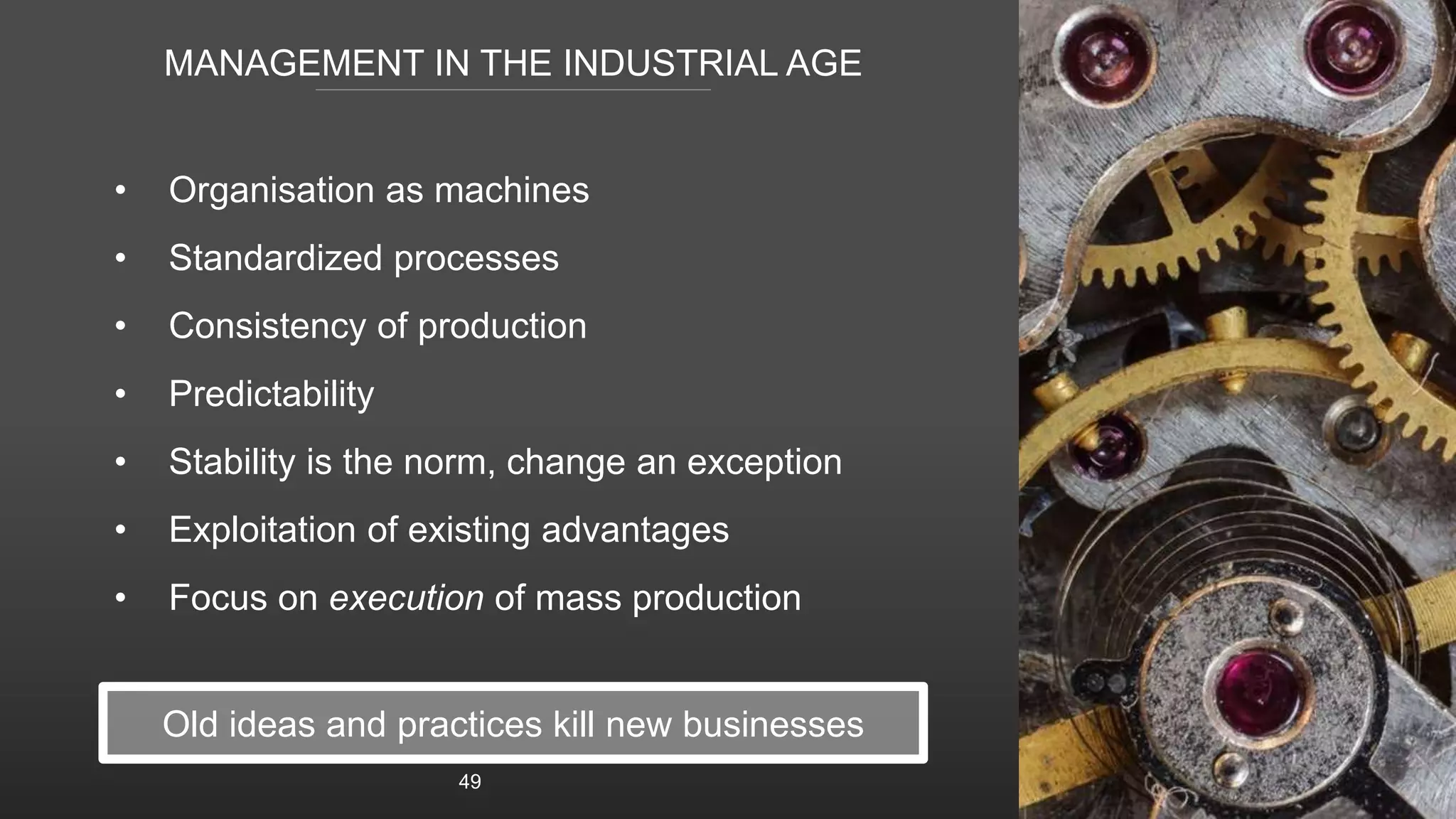 MANAGEMENT IN THE INDUSTRIAL AGE
• Organisation as machines
• Standardized processes
• Consistency of production
• Predictability
• Stability is the norm, change an exception
• Exploitation of existing advantages
• Focus on execution of mass production
49
Old ideas and practices kill new businesses
 