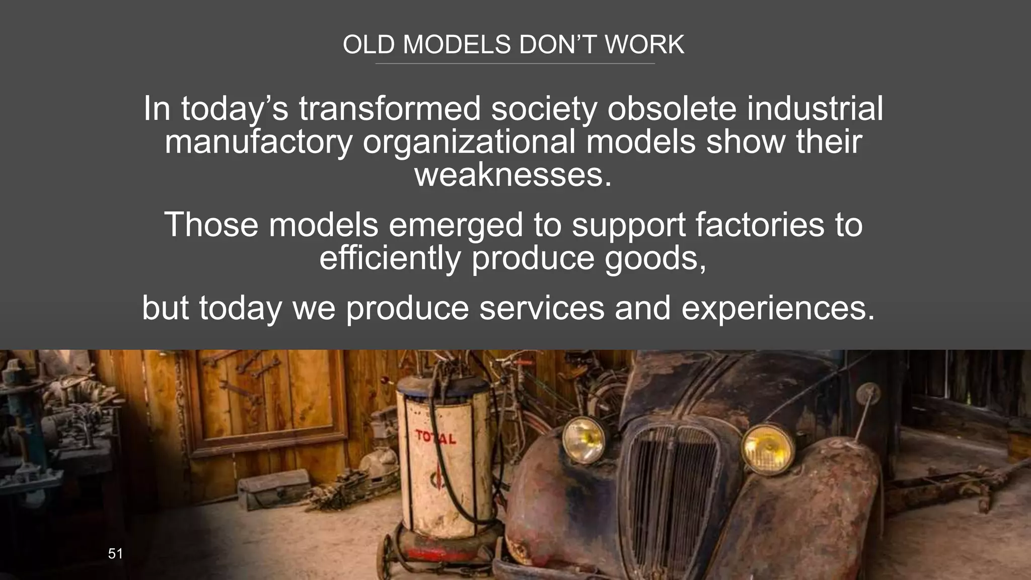 OLD MODELS DON’T WORK
51
In today’s transformed society obsolete industrial
manufactory organizational models show their
weaknesses.
Those models emerged to support factories to
efficiently produce goods,
but today we produce services and experiences.
 