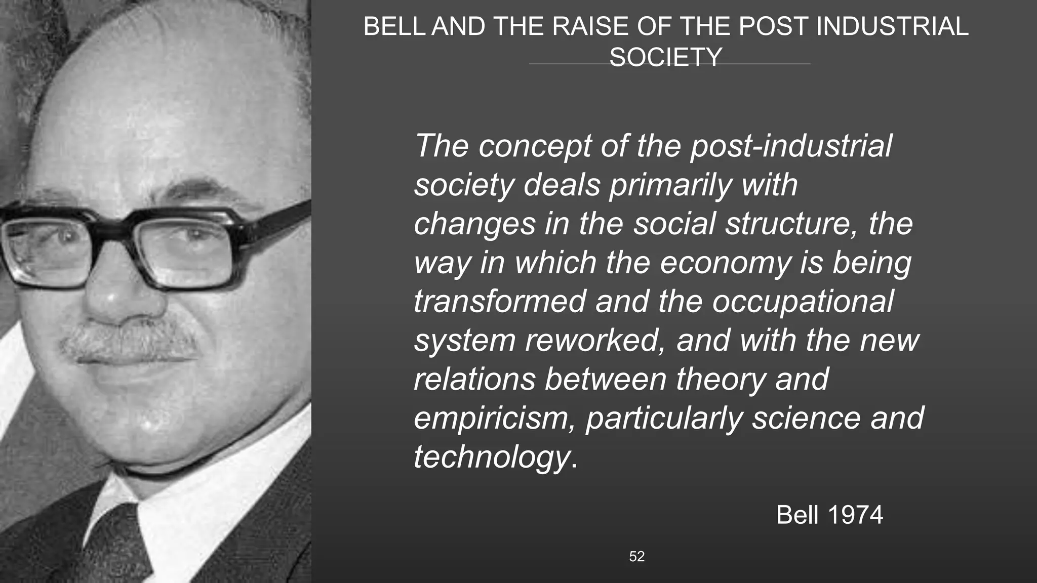 BELL AND THE RAISE OF THE POST INDUSTRIAL
SOCIETY
52
The concept of the post-industrial
society deals primarily with
changes in the social structure, the
way in which the economy is being
transformed and the occupational
system reworked, and with the new
relations between theory and
empiricism, particularly science and
technology.
Bell 1974
 
