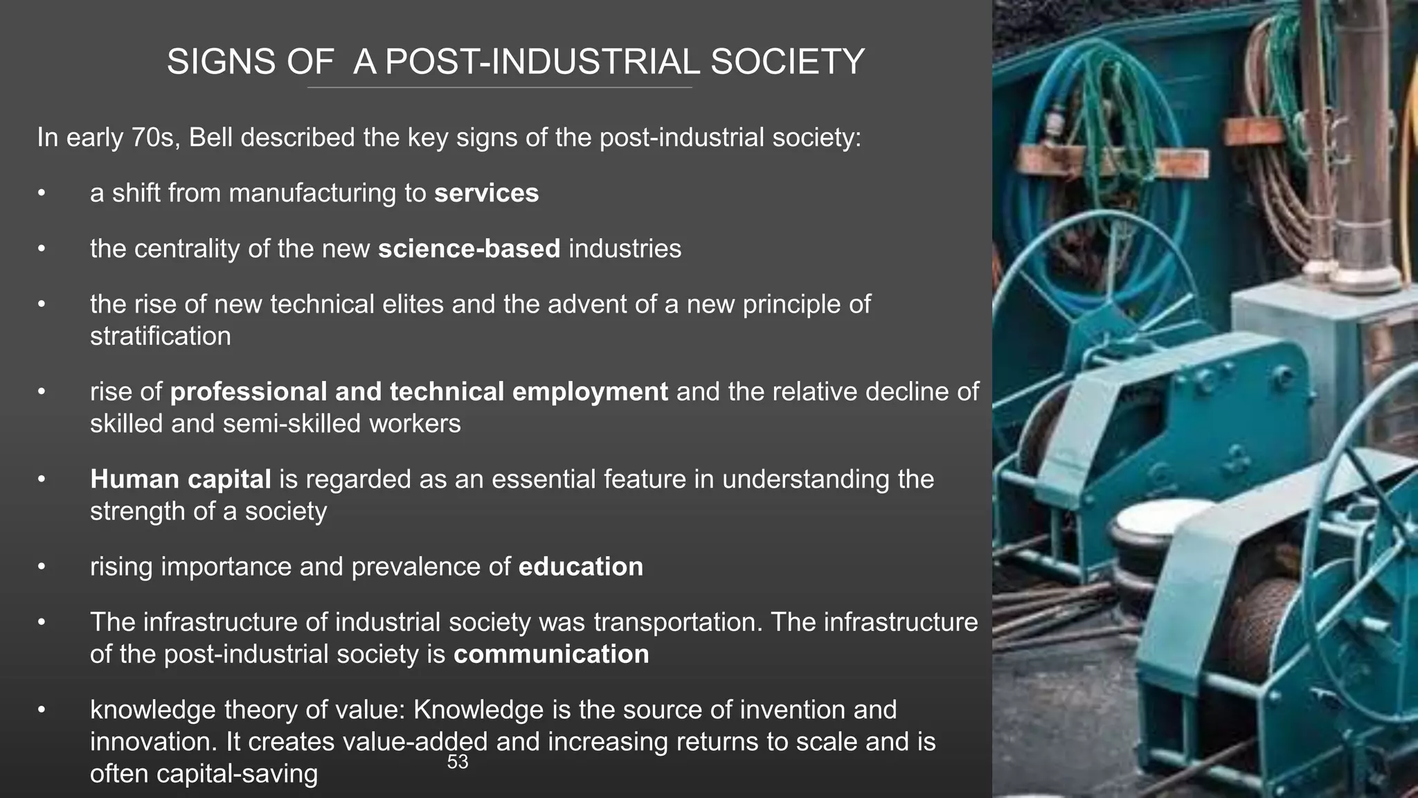 SIGNS OF A POST-INDUSTRIAL SOCIETY
In early 70s, Bell described the key signs of the post-industrial society:
• a shift from manufacturing to services
• the centrality of the new science-based industries
• the rise of new technical elites and the advent of a new principle of
stratification
• rise of professional and technical employment and the relative decline of
skilled and semi-skilled workers
• Human capital is regarded as an essential feature in understanding the
strength of a society
• rising importance and prevalence of education
• The infrastructure of industrial society was transportation. The infrastructure
of the post-industrial society is communication
• knowledge theory of value: Knowledge is the source of invention and
innovation. It creates value-added and increasing returns to scale and is
often capital-saving
53
 