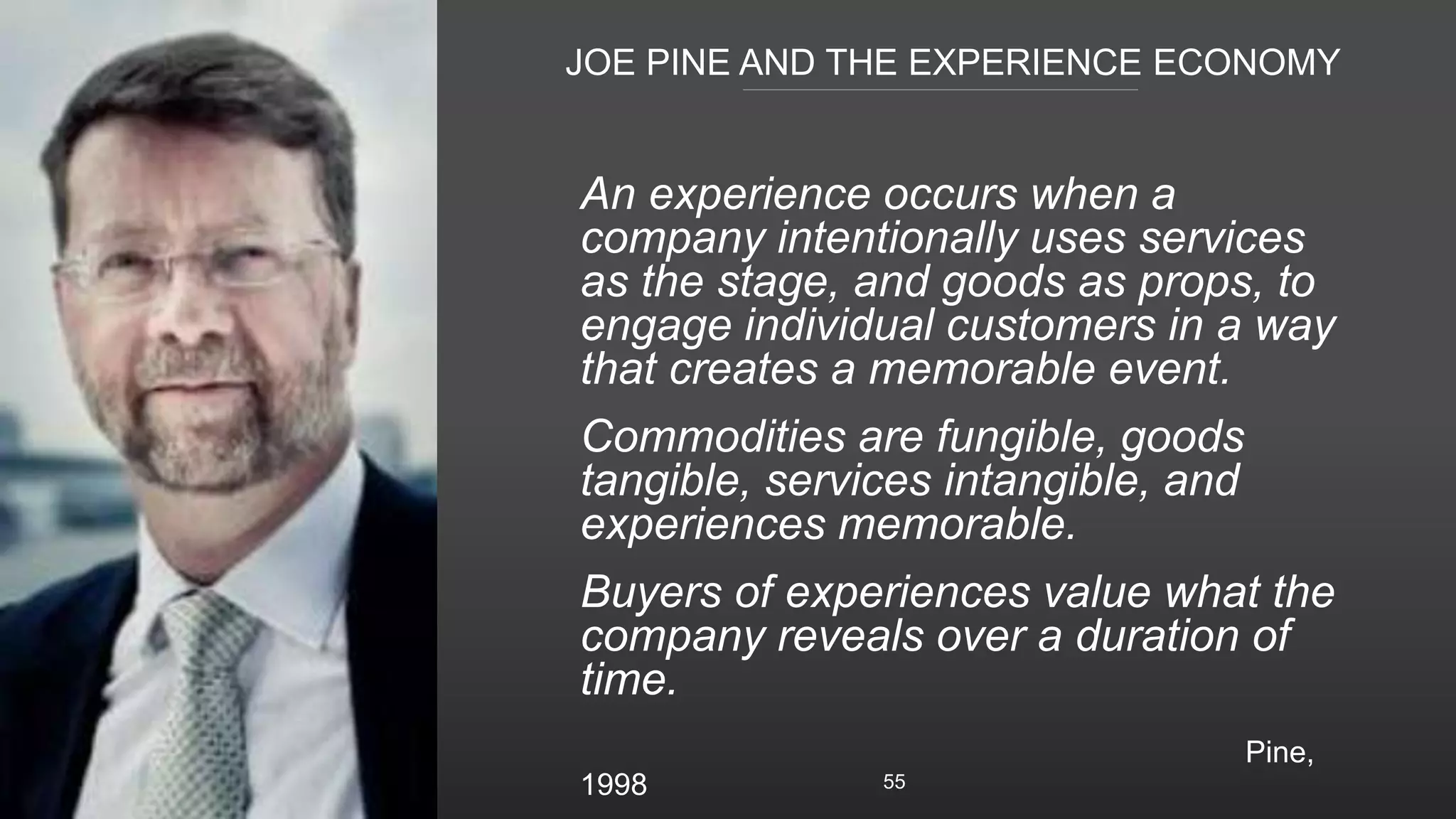 JOE PINE AND THE EXPERIENCE ECONOMY
55
An experience occurs when a
company intentionally uses services
as the stage, and goods as props, to
engage individual customers in a way
that creates a memorable event.
Commodities are fungible, goods
tangible, services intangible, and
experiences memorable.
Buyers of experiences value what the
company reveals over a duration of
time.
Pine,
1998
 