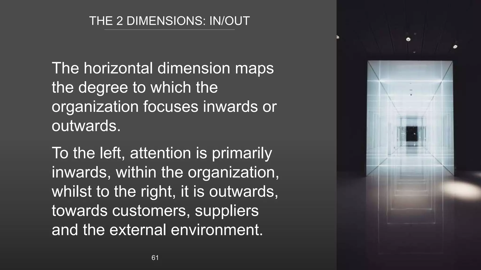 THE 2 DIMENSIONS: IN/OUT
The horizontal dimension maps
the degree to which the
organization focuses inwards or
outwards.
To the left, attention is primarily
inwards, within the organization,
whilst to the right, it is outwards,
towards customers, suppliers
and the external environment.
61
 