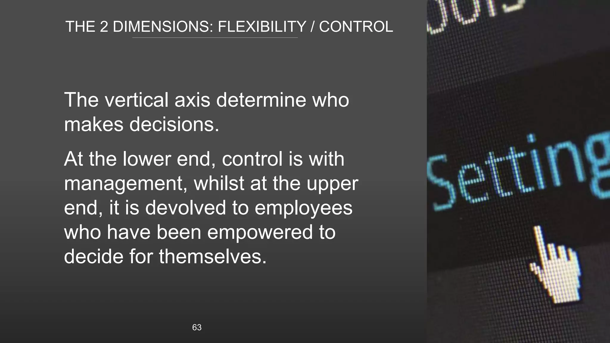 THE 2 DIMENSIONS: FLEXIBILITY / CONTROL
The vertical axis determine who
makes decisions.
At the lower end, control is with
management, whilst at the upper
end, it is devolved to employees
who have been empowered to
decide for themselves.
63
 
