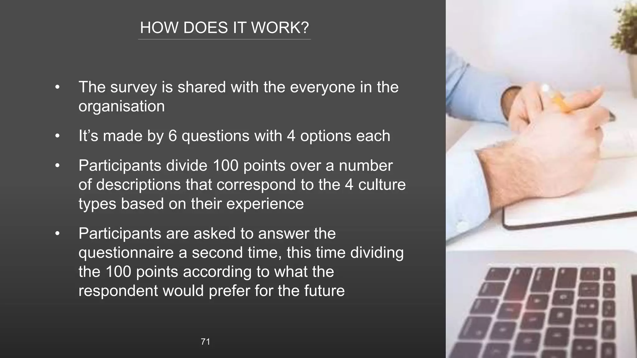 HOW DOES IT WORK?
• The survey is shared with the everyone in the
organisation
• It’s made by 6 questions with 4 options each
• Participants divide 100 points over a number
of descriptions that correspond to the 4 culture
types based on their experience
• Participants are asked to answer the
questionnaire a second time, this time dividing
the 100 points according to what the
respondent would prefer for the future
71
 