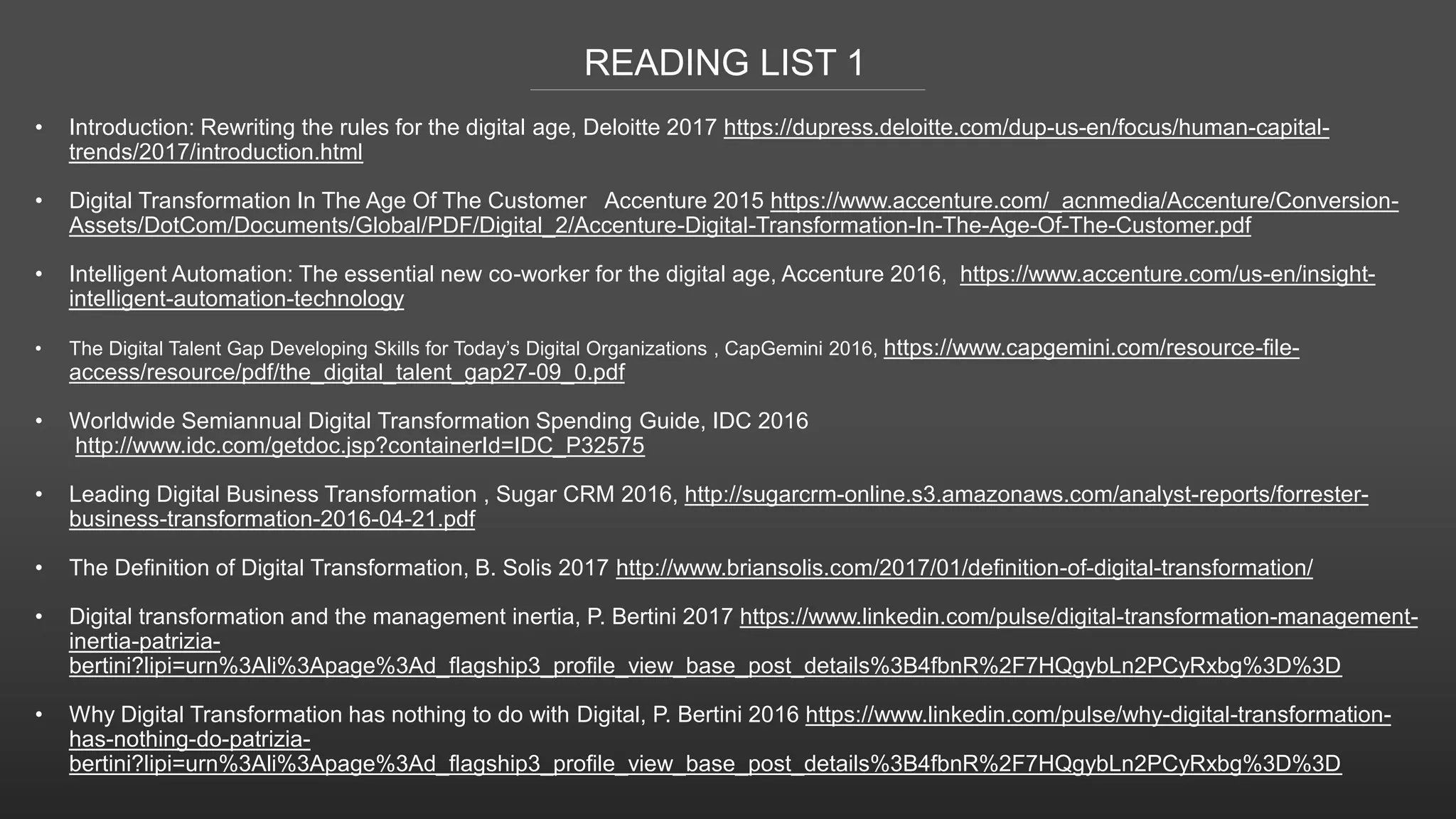 READING LIST 1
• Introduction: Rewriting the rules for the digital age, Deloitte 2017 https://dupress.deloitte.com/dup-us-en/focus/human-capital-
trends/2017/introduction.html
• Digital Transformation In The Age Of The Customer Accenture 2015 https://www.accenture.com/_acnmedia/Accenture/Conversion-
Assets/DotCom/Documents/Global/PDF/Digital_2/Accenture-Digital-Transformation-In-The-Age-Of-The-Customer.pdf
• Intelligent Automation: The essential new co-worker for the digital age, Accenture 2016, https://www.accenture.com/us-en/insight-
intelligent-automation-technology
• The Digital Talent Gap Developing Skills for Today’s Digital Organizations , CapGemini 2016, https://www.capgemini.com/resource-file-
access/resource/pdf/the_digital_talent_gap27-09_0.pdf
• Worldwide Semiannual Digital Transformation Spending Guide, IDC 2016
http://www.idc.com/getdoc.jsp?containerId=IDC_P32575
• Leading Digital Business Transformation , Sugar CRM 2016, http://sugarcrm-online.s3.amazonaws.com/analyst-reports/forrester-
business-transformation-2016-04-21.pdf
• The Definition of Digital Transformation, B. Solis 2017 http://www.briansolis.com/2017/01/definition-of-digital-transformation/
• Digital transformation and the management inertia, P. Bertini 2017 https://www.linkedin.com/pulse/digital-transformation-management-
inertia-patrizia-
bertini?lipi=urn%3Ali%3Apage%3Ad_flagship3_profile_view_base_post_details%3B4fbnR%2F7HQgybLn2PCyRxbg%3D%3D
• Why Digital Transformation has nothing to do with Digital, P. Bertini 2016 https://www.linkedin.com/pulse/why-digital-transformation-
has-nothing-do-patrizia-
bertini?lipi=urn%3Ali%3Apage%3Ad_flagship3_profile_view_base_post_details%3B4fbnR%2F7HQgybLn2PCyRxbg%3D%3D
 