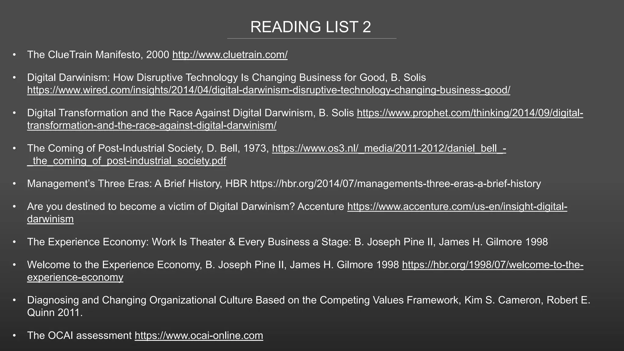 READING LIST 2
• The ClueTrain Manifesto, 2000 http://www.cluetrain.com/
• Digital Darwinism: How Disruptive Technology Is Changing Business for Good, B. Solis
https://www.wired.com/insights/2014/04/digital-darwinism-disruptive-technology-changing-business-good/
• Digital Transformation and the Race Against Digital Darwinism, B. Solis https://www.prophet.com/thinking/2014/09/digital-
transformation-and-the-race-against-digital-darwinism/
• The Coming of Post-Industrial Society, D. Bell, 1973, https://www.os3.nl/_media/2011-2012/daniel_bell_-
_the_coming_of_post-industrial_society.pdf
• Management’s Three Eras: A Brief History, HBR https://hbr.org/2014/07/managements-three-eras-a-brief-history
• Are you destined to become a victim of Digital Darwinism? Accenture https://www.accenture.com/us-en/insight-digital-
darwinism
• The Experience Economy: Work Is Theater & Every Business a Stage: B. Joseph Pine II, James H. Gilmore 1998
• Welcome to the Experience Economy, B. Joseph Pine II, James H. Gilmore 1998 https://hbr.org/1998/07/welcome-to-the-
experience-economy
• Diagnosing and Changing Organizational Culture Based on the Competing Values Framework, Kim S. Cameron, Robert E.
Quinn 2011.
• The OCAI assessment https://www.ocai-online.com
 