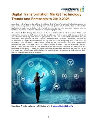 1
Digital Transformation Market Technology
Trends and Forecasts to 2019-2025
According to BlueWeave Consulting, the Global Digital Transformation Market is expected to
grow with a significant rate during the forecast period 2019-2025, due to its better
applications such as proficient of implanting intelligence into business manoeuvres to
facilitate improved and more effective customer engagements.
The major factor driving the market is the rise independence of the retail, BFSI, and
automotive sectors on IoT-based products & solutions. Furthermore, with the advent of AI
and machine learning and rapid deployment of IoT and connected infrastructure will
accelerate the growth of the Digital Transformation market. Moreover, increasing
solicitations of digital transformation in organizations for mitigating risks and handling
disruption like corporate restructuring, marketplace fluctuation, and the geopolitical
environment will contribute to digital transformation market growth during the forecast
period. Also, augmentation in the application of digital transformation in enterprises for
enhancing their brand’s reputation, rising customer experience and retention ratios through
the enactment of software which helps the organizations in instructing and exercise their
internal teams about several aspects.
Download Free Sample copy of this Reports @ http://bit.ly/2LG1uPu
 