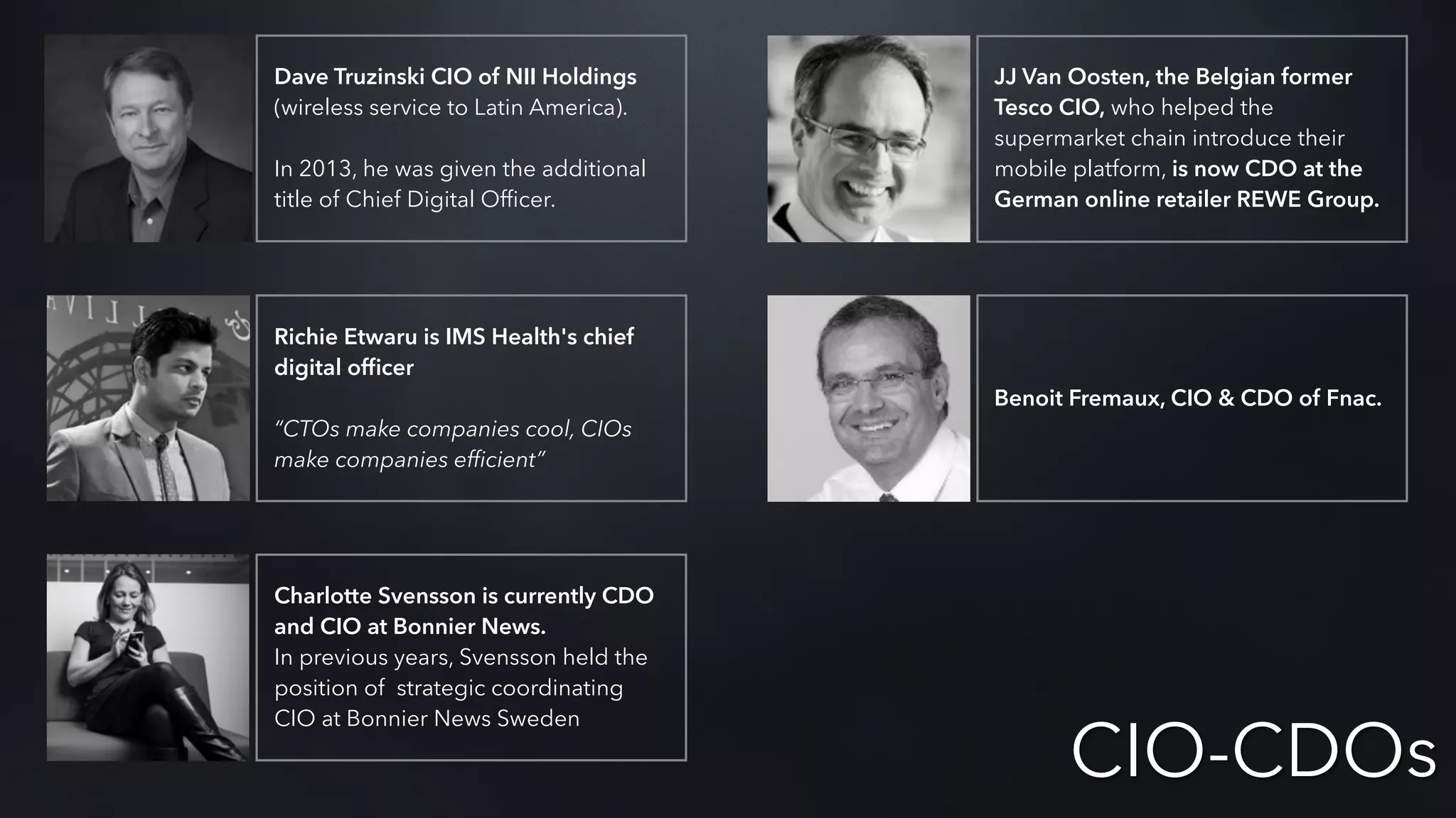Dave Truzinski CIO of NII Holdings
(wireless service to Latin America).
In 2013, he was given the additional
title of Chief Digital Ofﬁcer.
Richie Etwaru is IMS Health's chief
digital ofﬁcer
“CTOs make companies cool, CIOs
make companies efﬁcient”
Charlotte Svensson is currently CDO
and CIO at Bonnier News.
In previous years, Svensson held the
position of strategic coordinating
CIO at Bonnier News Sweden
JJ Van Oosten, the Belgian former
Tesco CIO, who helped the
supermarket chain introduce their
mobile platform, is now CDO at the
German online retailer REWE Group.
Benoit Fremaux, CIO & CDO of Fnac.
CIO-CDOs
 