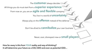 Never, ever, disrespect new or small players
The customer always decides
All things you do must start from a superior experience
From now on, you are an agile and ﬂexible company
You live in a world of uncertainty
Always play on the offense instead of the defense
Don’t be afraid to cannibalize your own business
How far away is this from YOUR reality and way-of-thinking?
It will determine your future as a CIO, CDO and even as potential CEO…
 