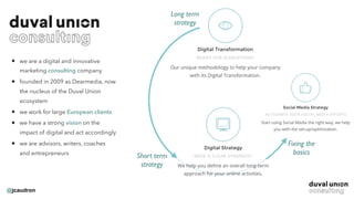 @jcaudron
• we are a digital and innovative
marketing consulting company
• founded in 2009 as Dearmedia, now
the nucleus of the Duval Union
ecosystem
• we work for large European clients
• we have a strong vision on the
impact of digital and act accordingly
• we are advisors, writers, coaches
and entrepreneurs
Long term
strategy
Short term
strategy
Fixing the
basics
 