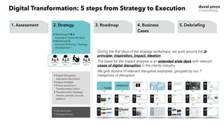 • Digital Disruption
Inspiration document
• Impact Analysis
• Future scenarios +
Transformation Vision
• Transformation Strategy:
mission, people, process,
platform
• 3d client time
• Strategy Group
Workshop
Day 2
Deskwork
Workshop
Day 1
Workshop
Day 3
1. Start
• Project organization
• Deskwork & Research
• Intake interviews
2. Strategy
• Workshops 1 & 2, 
Inspiration, Impact & Ideas
• Workshops 3,  
Scenario Planning + Strategy
Development
3. Concept
• Workshops 4 & 5,  
Business Idea Development +
Digital Agenda
4. Business
Case
• Workshops 6 & 7,  
Detailing of selected ideas/
projects in business cases
5. Debrieﬁng
• Final session with key
stakeholders
• Discussion of possible next
steps
1. Assessment
• Project organization
• Deskwork & Research
• Intake interviews
2. Strategy
• Workshops 1 & 2, 
Inspiration, Impact & Ideas
• Workshops 3,  
Scenario Planning + Strategy
Development
3. Roadmap
• Workshops 4 & 5,  
Business Idea Development +
Digital Agenda
4. Business
Cases
• Workshops 6 & 7,  
Detailing of selected ideas/
projects in business cases
5. Debrieﬁng
• Final session with key
stakeholders
• Discussion of possible next
steps
During the first days of the strategy workshops, we work around the 3i
principle: Inspiration, Impact, Ideation.
The basis for the impact analysis is an extended slide deck with relevant
cases of digital disruption in the clients industry.
We give dozens of relevant disruptive examples, grouped by our 7
metaphors of disruption.
Digital Transformation: 5 steps from Strategy to Execution
 