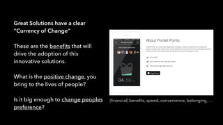 Great Solutions have a clear
“Currency of Change”
These are the beneﬁts that will
drive the adoption of this
innovative solutions.
What is the positive change, you
bring to the lives of people?
Is it big enough to change peoples
preference?
(ﬁnancial) beneﬁts, speed, convenience, belonging, …
 