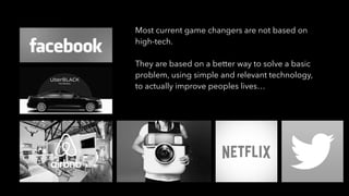 Most current game changers are not based on
high-tech.
They are based on a better way to solve a basic
problem, using simple and relevant technology,
to actually improve peoples lives…
 