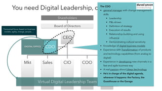DIGITAL OFFICE
You need Digital Leadership, on all levels
CIO COO CbsOSalesMkt
CDO
Virtual Digital Leadership Team
Board of Directors
Shareholders
CEO
?
Transversal focus, based on business
models, agility, change, people, …
The CDO
• general manager with change management
skills
• Leadership
• P&L-driven
• Deﬁnition of strategy
• Execution of results
• Relationship-building and using
inﬂuence
• Demonstrating cultural sensitivity
• Knowledge of digital business models
• Experience with Transformation of products
and technology capabilities (from analog to
digital)
• Experience in developing new channels in a
fast and agile business way
• A real passion about (deep-)technology
• He’s in charge of the digital agenda,
wherever it happens: the Factory, the
Guesthouse or the Garage
 