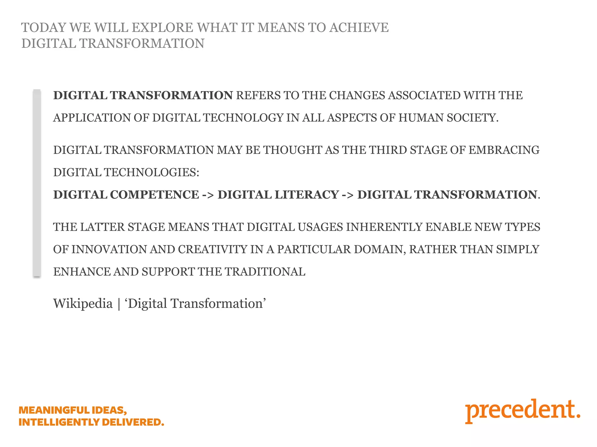 DIGITAL TRANSFORMATION REFERS TO THE CHANGES ASSOCIATED WITH THE
APPLICATION OF DIGITAL TECHNOLOGY IN ALL ASPECTS OF HUMAN SOCIETY.
DIGITAL TRANSFORMATION MAY BE THOUGHT AS THE THIRD STAGE OF EMBRACING
DIGITAL TECHNOLOGIES:
DIGITAL COMPETENCE -> DIGITAL LITERACY -> DIGITAL TRANSFORMATION.
THE LATTER STAGE MEANS THAT DIGITAL USAGES INHERENTLY ENABLE NEW TYPES
OF INNOVATION AND CREATIVITY IN A PARTICULAR DOMAIN, RATHER THAN SIMPLY
ENHANCE AND SUPPORT THE TRADITIONAL
Wikipedia | ‘Digital Transformation’
TODAY WE WILL EXPLORE WHAT IT MEANS TO ACHIEVE
DIGITAL TRANSFORMATION
 