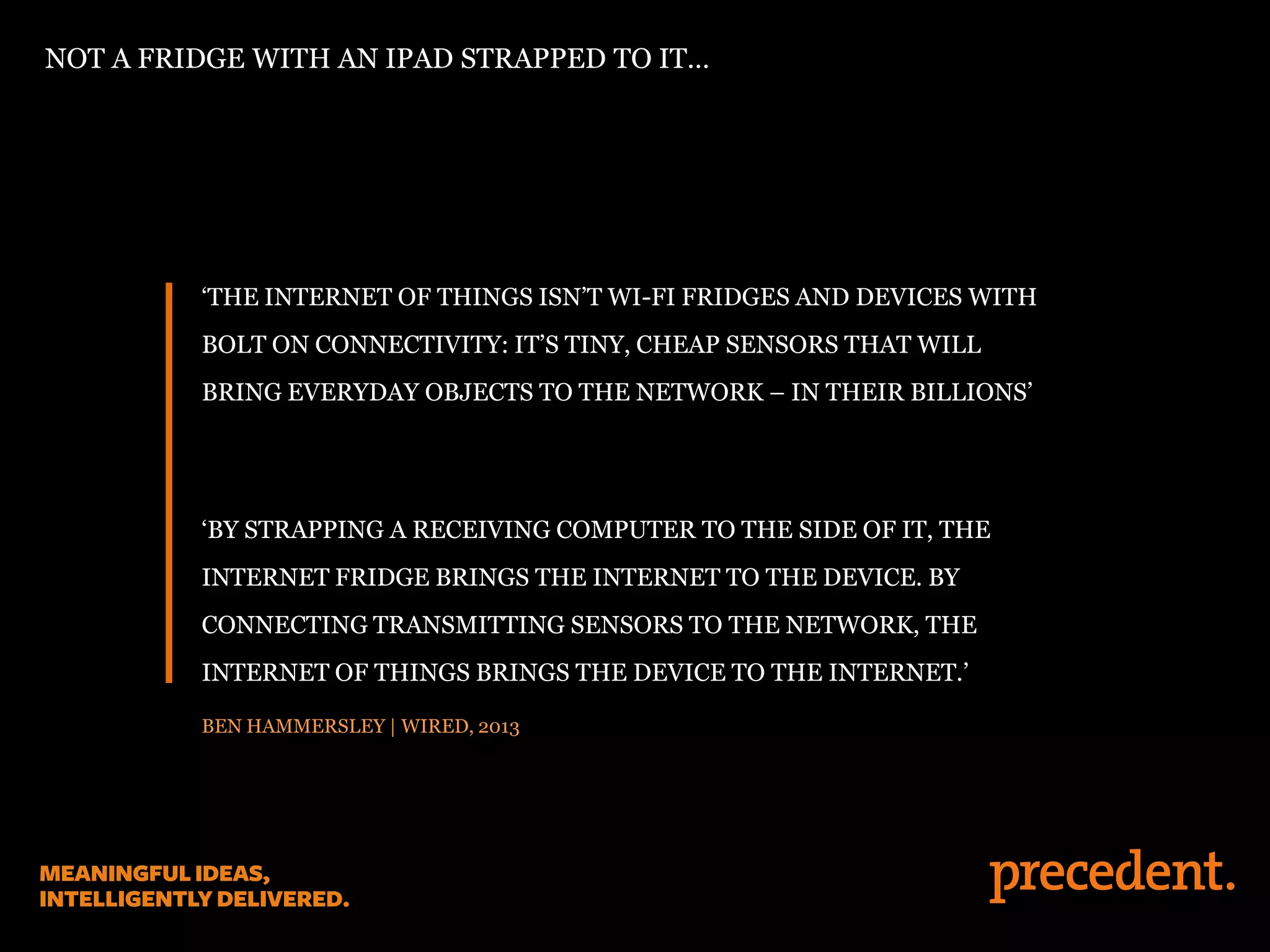 ‘THE INTERNET OF THINGS ISN’T WI-FI FRIDGES AND DEVICES WITH
BOLT ON CONNECTIVITY: IT’S TINY, CHEAP SENSORS THAT WILL
BRING EVERYDAY OBJECTS TO THE NETWORK – IN THEIR BILLIONS’
‘BY STRAPPING A RECEIVING COMPUTER TO THE SIDE OF IT, THE
INTERNET FRIDGE BRINGS THE INTERNET TO THE DEVICE. BY
CONNECTING TRANSMITTING SENSORS TO THE NETWORK, THE
INTERNET OF THINGS BRINGS THE DEVICE TO THE INTERNET.’
BEN HAMMERSLEY | WIRED, 2013
NOT A FRIDGE WITH AN IPAD STRAPPED TO IT…
 