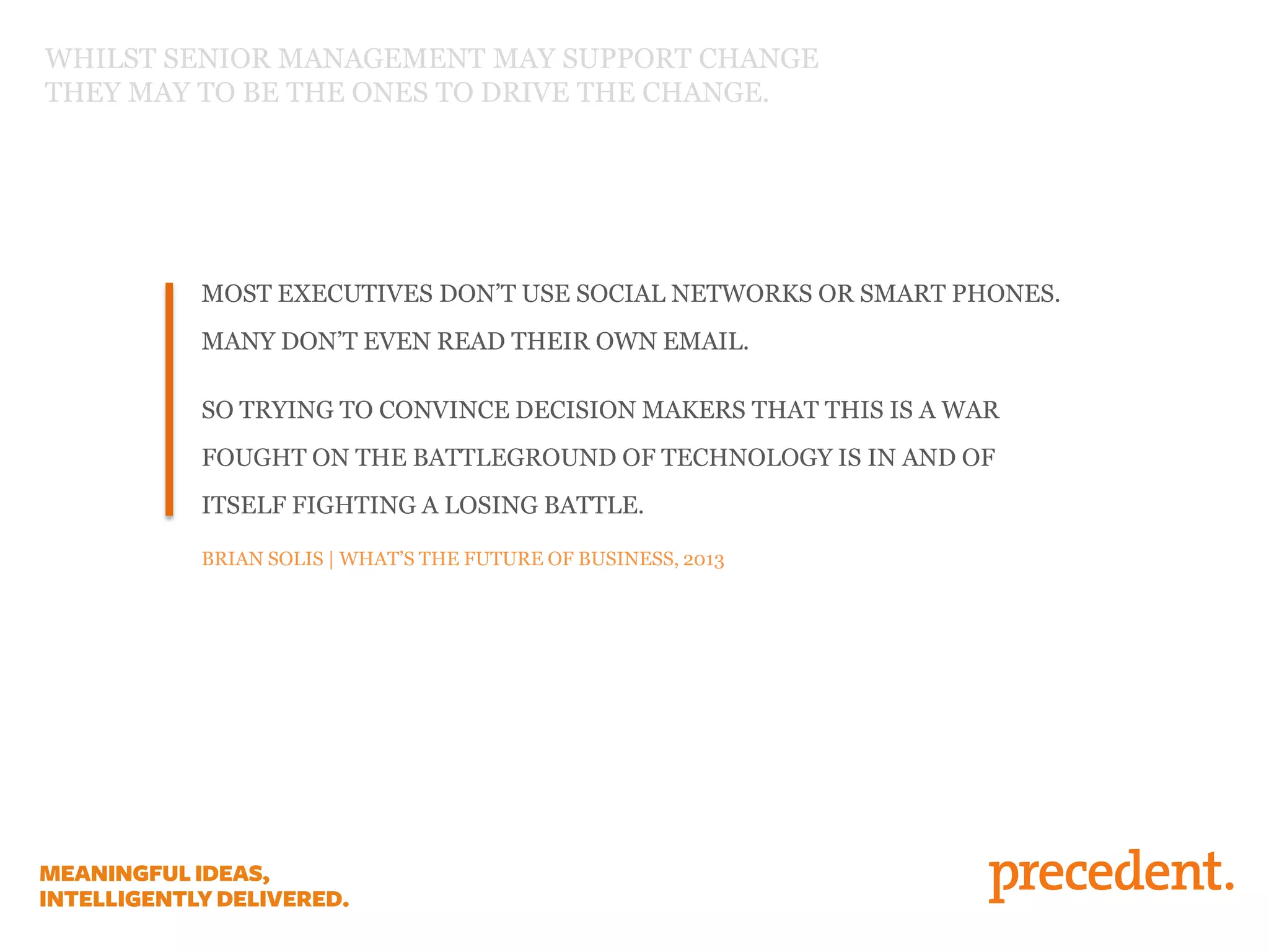 MOST EXECUTIVES DON’T USE SOCIAL NETWORKS OR SMART PHONES.
MANY DON’T EVEN READ THEIR OWN EMAIL.
SO TRYING TO CONVINCE DECISION MAKERS THAT THIS IS A WAR
FOUGHT ON THE BATTLEGROUND OF TECHNOLOGY IS IN AND OF
ITSELF FIGHTING A LOSING BATTLE.
BRIAN SOLIS | WHAT’S THE FUTURE OF BUSINESS, 2013
WHILST SENIOR MANAGEMENT MAY SUPPORT CHANGE
THEY MAY TO BE THE ONES TO DRIVE THE CHANGE.
 