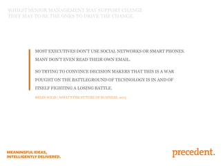 MOST EXECUTIVES DON’T USE SOCIAL NETWORKS OR SMART PHONES.
MANY DON’T EVEN READ THEIR OWN EMAIL.
SO TRYING TO CONVINCE DECISION MAKERS THAT THIS IS A WAR
FOUGHT ON THE BATTLEGROUND OF TECHNOLOGY IS IN AND OF
ITSELF FIGHTING A LOSING BATTLE.
BRIAN SOLIS | WHAT’S THE FUTURE OF BUSINESS, 2013
WHILST SENIOR MANAGEMENT MAY SUPPORT CHANGE
THEY MAY TO BE THE ONES TO DRIVE THE CHANGE.
 