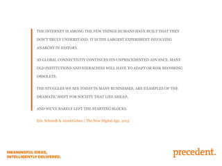 THE INTERNET IS AMONG THE FEW THINGS HUMANS HAVE BUILT THAT THEY
DON’T TRULY UNDERSTAND. IT IS THE LARGEST EXPERIMENT INVOLVING
ANARCHY IN HISTORY.
AS GLOBAL CONNECTIVITY CONTINUES ITS UNPRECEDENTED ADVANCE. MANY
OLD INSTITUTIONS AND HIERACHIES WILL HAVE TO ADAPT OR RISK BECOMING
OBSOLETE.
THE STUGGLES WE SEE TODAY IN MANY BUSINESSES, ARE EXAMPLES OF THE
DRAMATIC SHIFT FOR SOCIETY THAT LIES AHEAD.
AND WE’VE BARELY LEFT THE STARTING BLOCKS.
Eric Schmidt & Jared Cohen | The New Digital Age, 2013
 