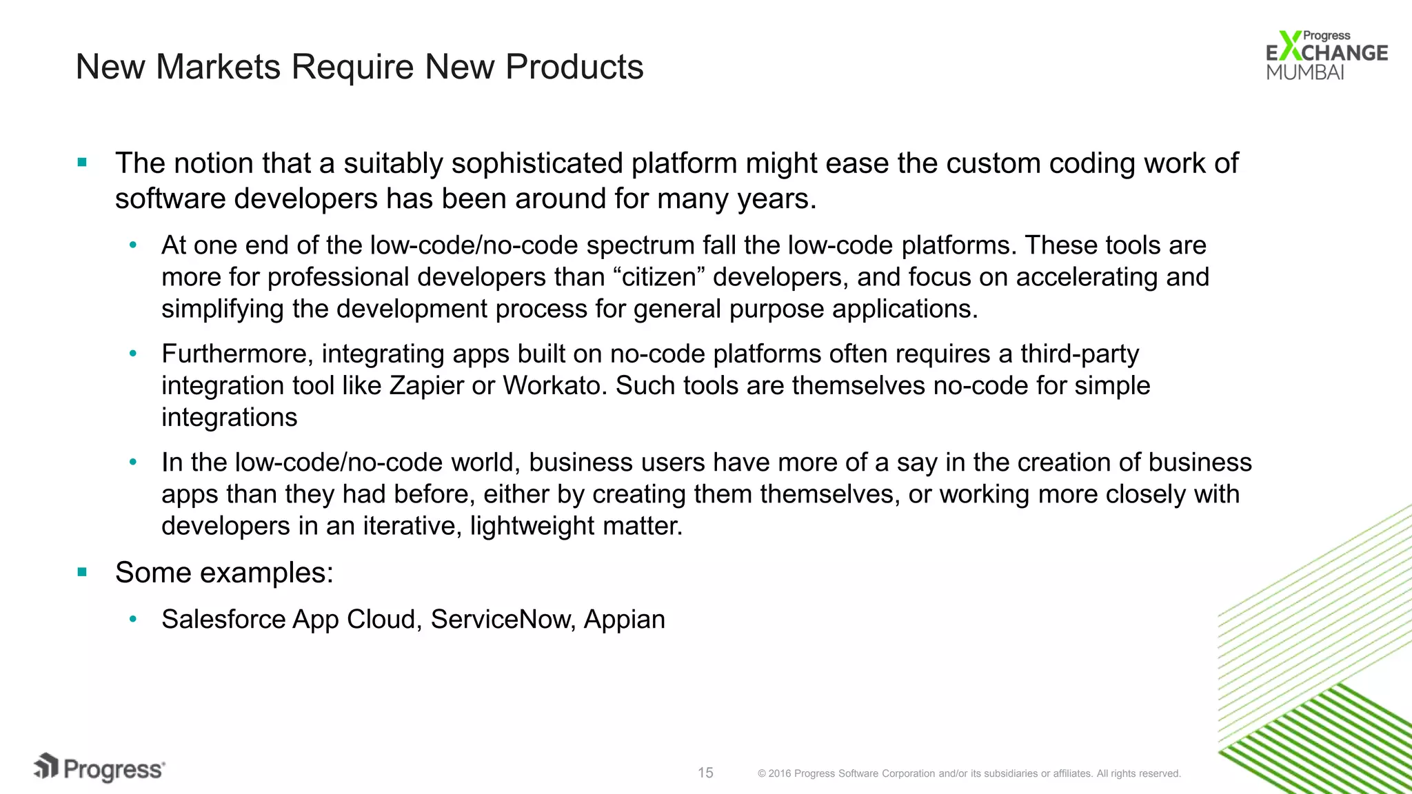 © 2016 Progress Software Corporation and/or its subsidiaries or affiliates. All rights reserved.15
New Markets Require New Products
 The notion that a suitably sophisticated platform might ease the custom coding work of
software developers has been around for many years.
• At one end of the low-code/no-code spectrum fall the low-code platforms. These tools are
more for professional developers than “citizen” developers, and focus on accelerating and
simplifying the development process for general purpose applications.
• Furthermore, integrating apps built on no-code platforms often requires a third-party
integration tool like Zapier or Workato. Such tools are themselves no-code for simple
integrations
• In the low-code/no-code world, business users have more of a say in the creation of business
apps than they had before, either by creating them themselves, or working more closely with
developers in an iterative, lightweight matter.
 Some examples:
• Salesforce App Cloud, ServiceNow, Appian
 