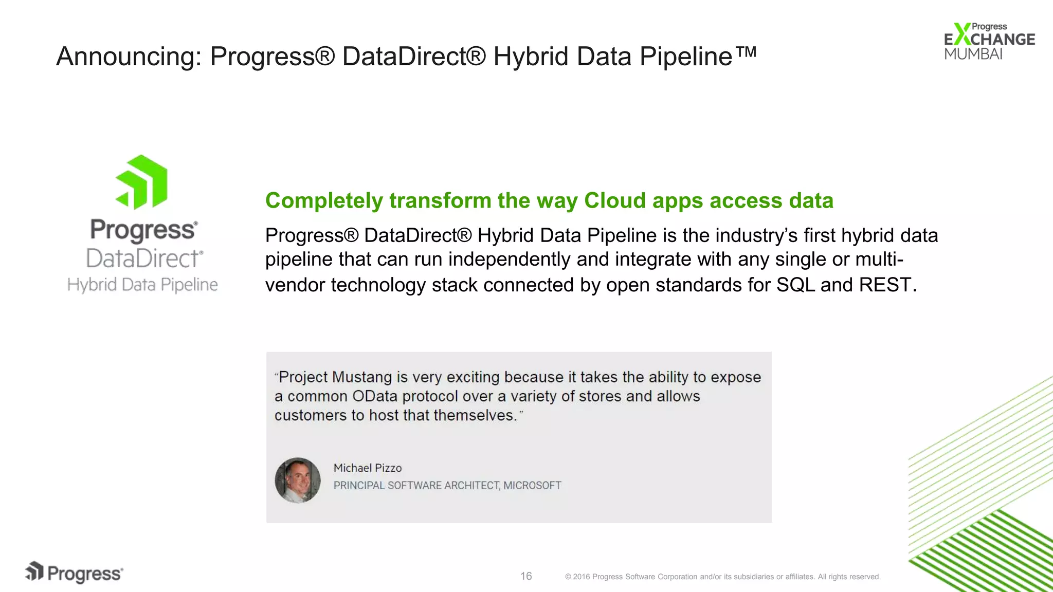 © 2016 Progress Software Corporation and/or its subsidiaries or affiliates. All rights reserved.16
Announcing: Progress® DataDirect® Hybrid Data Pipeline™
Completely transform the way Cloud apps access data
Progress® DataDirect® Hybrid Data Pipeline is the industry’s first hybrid data
pipeline that can run independently and integrate with any single or multi-
vendor technology stack connected by open standards for SQL and REST.
 